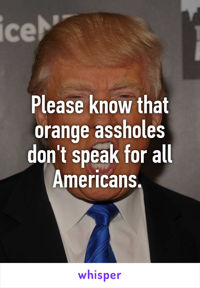 Please know that orange assholes don't speak for all Americans. 