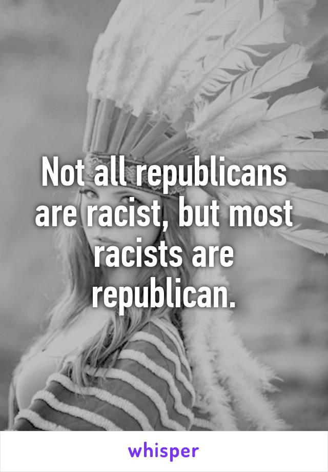 Not all republicans are racist, but most racists are republican.