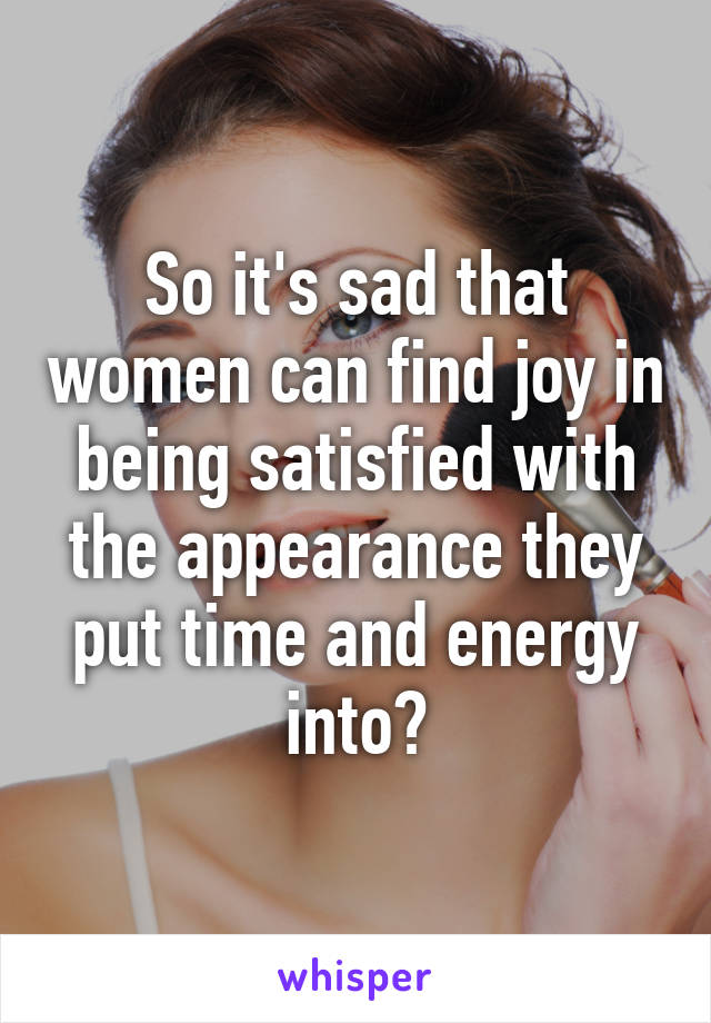 So it's sad that women can find joy in being satisfied with the appearance they put time and energy into?