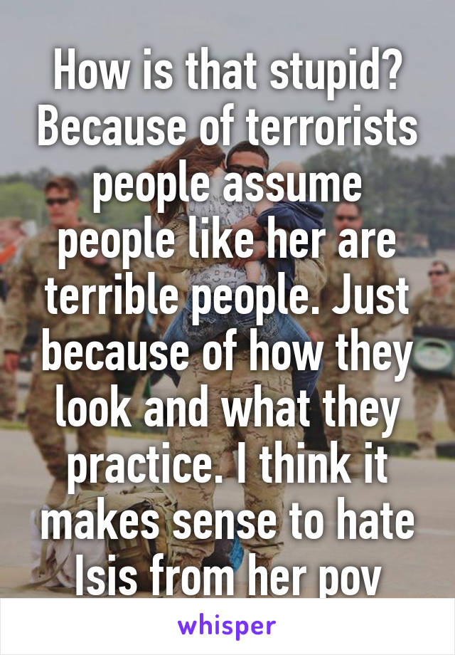 How is that stupid? Because of terrorists people assume people like her are terrible people. Just because of how they look and what they practice. I think it makes sense to hate Isis from her pov