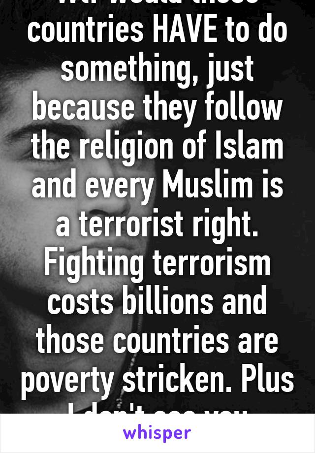 Wtf would those countries HAVE to do something, just because they follow the religion of Islam and every Muslim is a terrorist right. Fighting terrorism costs billions and those countries are poverty stricken. Plus I don't see you fighting ISIS.