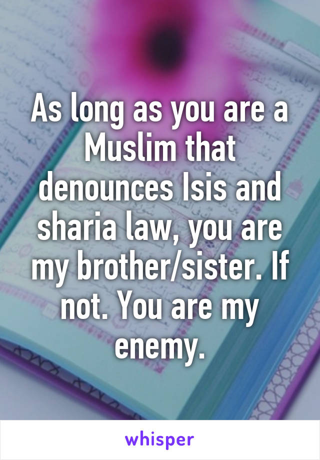 As long as you are a Muslim that denounces Isis and sharia law, you are my brother/sister. If not. You are my enemy.