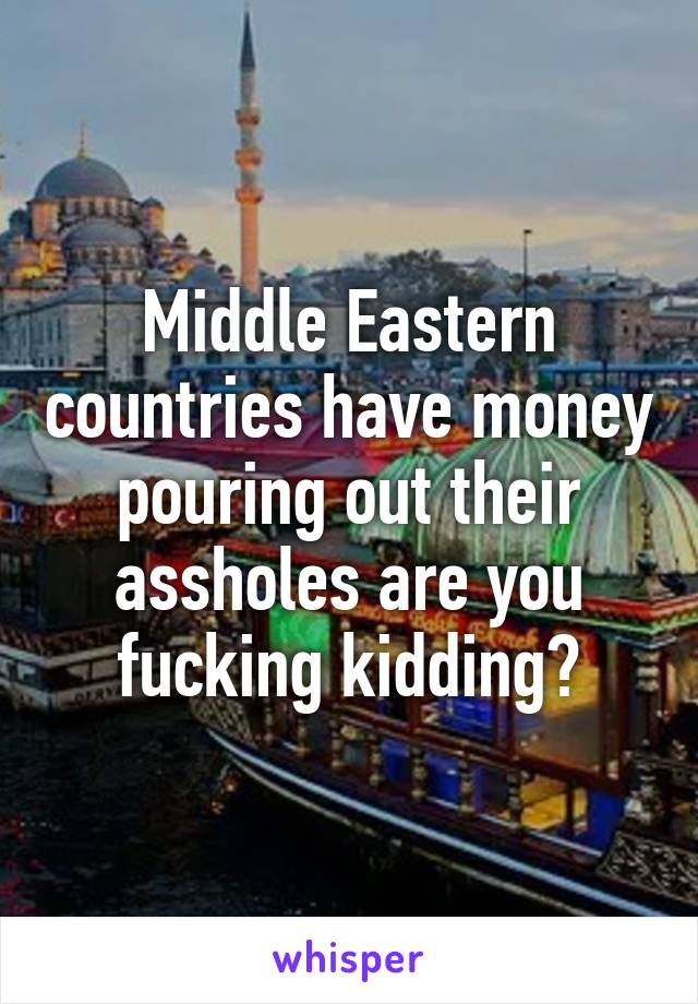 Middle Eastern countries have money pouring out their assholes are you fucking kidding?