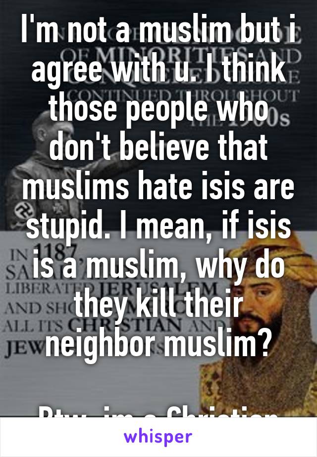 I'm not a muslim but i agree with u. I think those people who don't believe that muslims hate isis are stupid. I mean, if isis is a muslim, why do they kill their neighbor muslim?

Btw, im a Christian