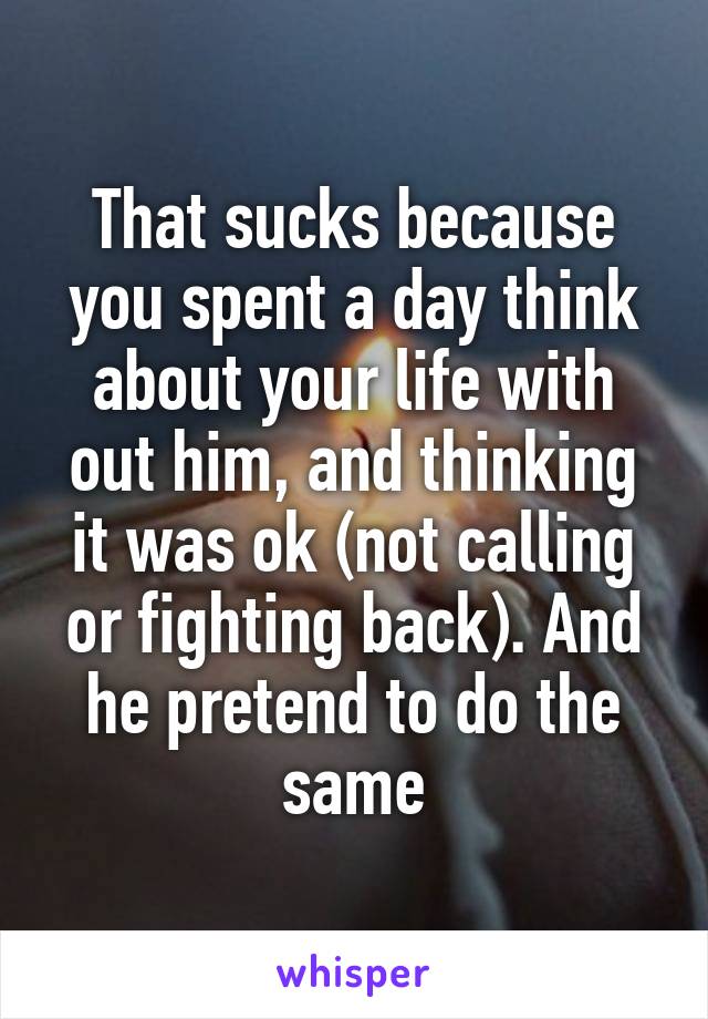 That sucks because you spent a day think about your life with out him, and thinking it was ok (not calling or fighting back). And he pretend to do the same