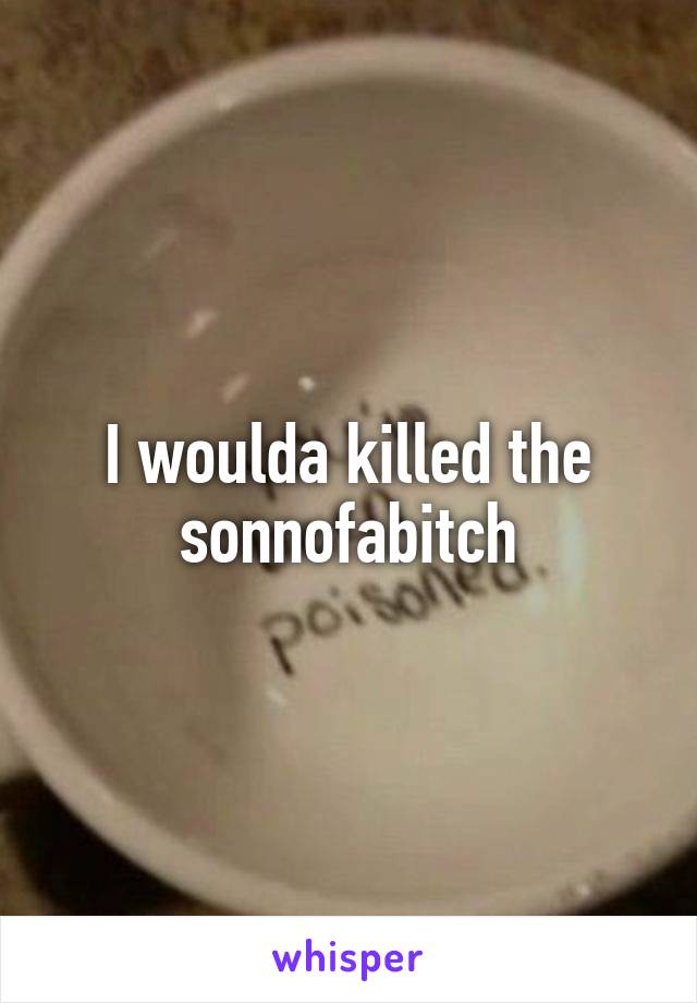 I woulda killed the sonnofabitch