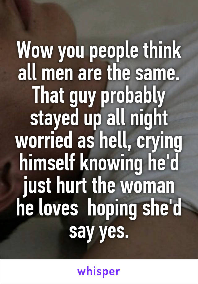 Wow you people think all men are the same. That guy probably stayed up all night worried as hell, crying himself knowing he'd just hurt the woman he loves  hoping she'd say yes.