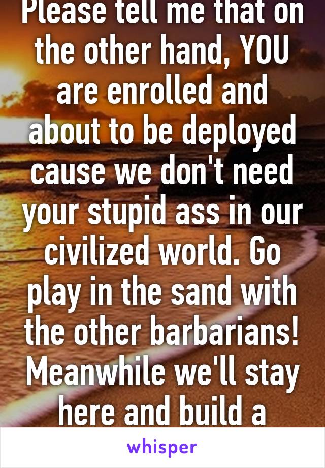 Please tell me that on the other hand, YOU are enrolled and about to be deployed cause we don't need your stupid ass in our civilized world. Go play in the sand with the other barbarians! Meanwhile we'll stay here and build a better world.