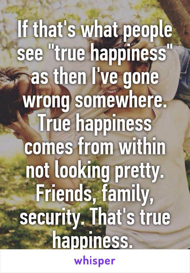 If that's what people see "true happiness" as then I've gone wrong somewhere. True happiness comes from within not looking pretty. Friends, family, security. That's true happiness. 