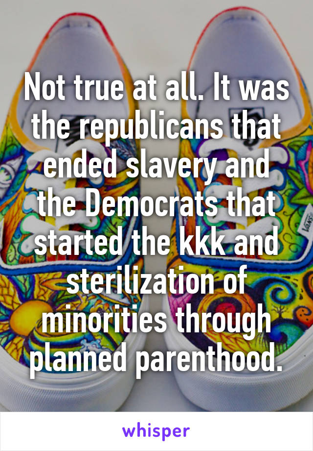 Not true at all. It was the republicans that ended slavery and the Democrats that started the kkk and sterilization of minorities through planned parenthood.