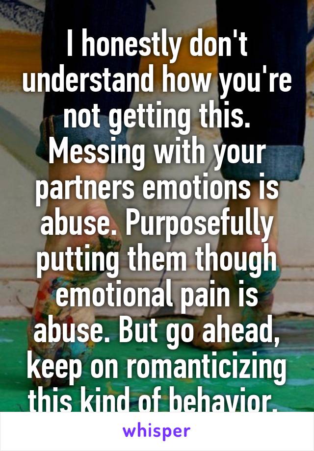 I honestly don't understand how you're not getting this. Messing with your partners emotions is abuse. Purposefully putting them though emotional pain is abuse. But go ahead, keep on romanticizing this kind of behavior. 