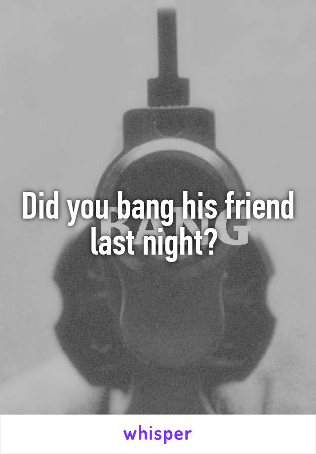 Did you bang his friend last night? 