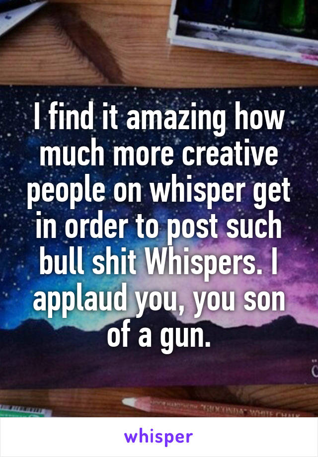 I find it amazing how much more creative people on whisper get in order to post such bull shit Whispers. I applaud you, you son of a gun.