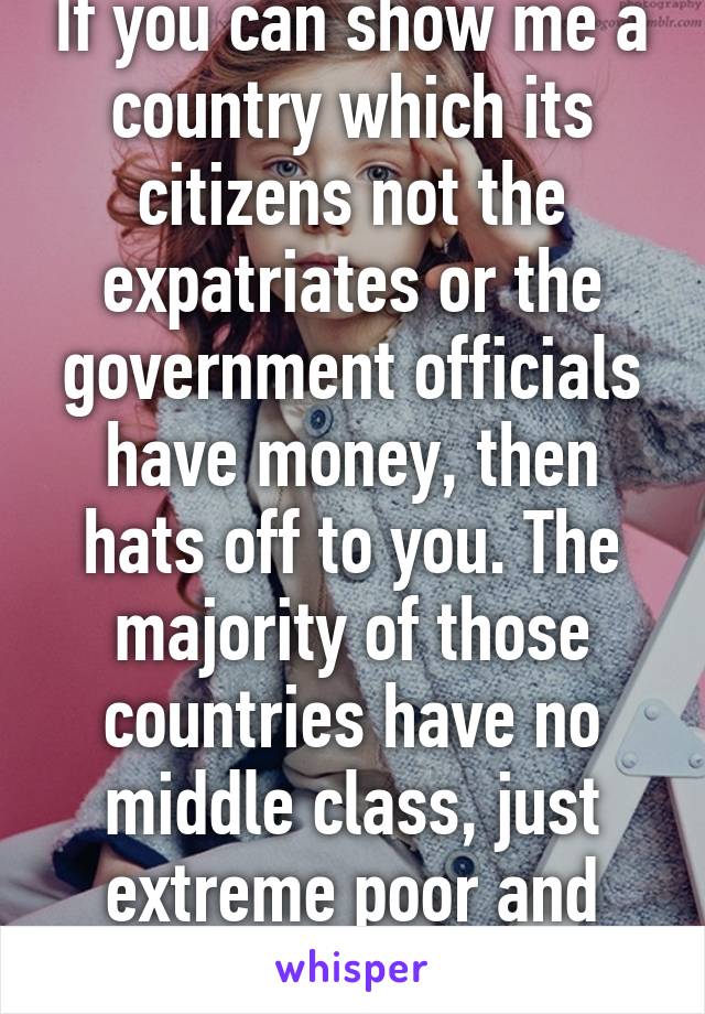 If you can show me a country which its citizens not the expatriates or the government officials have money, then hats off to you. The majority of those countries have no middle class, just extreme poor and extreme rich.