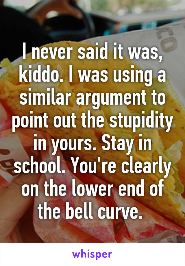 I never said it was, kiddo. I was using a similar argument to point out the stupidity in yours. Stay in school. You're clearly on the lower end of the bell curve. 