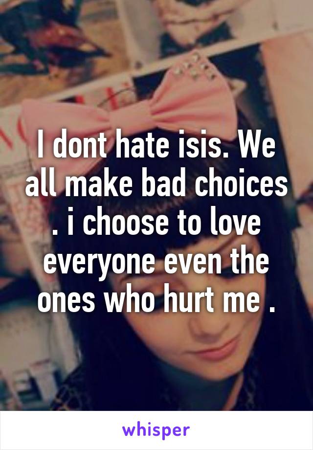 I dont hate isis. We all make bad choices . i choose to love everyone even the ones who hurt me .