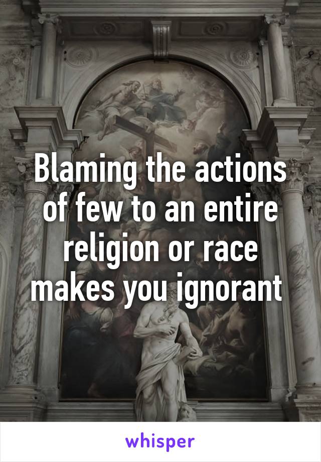 Blaming the actions of few to an entire religion or race makes you ignorant 