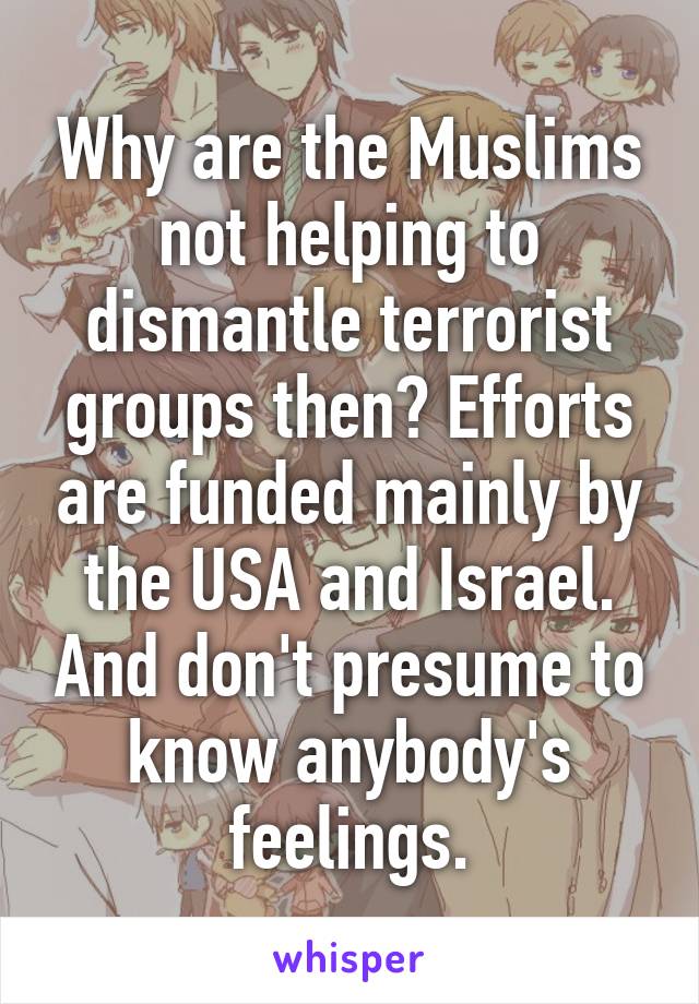 Why are the Muslims not helping to dismantle terrorist groups then? Efforts are funded mainly by the USA and Israel. And don't presume to know anybody's feelings.