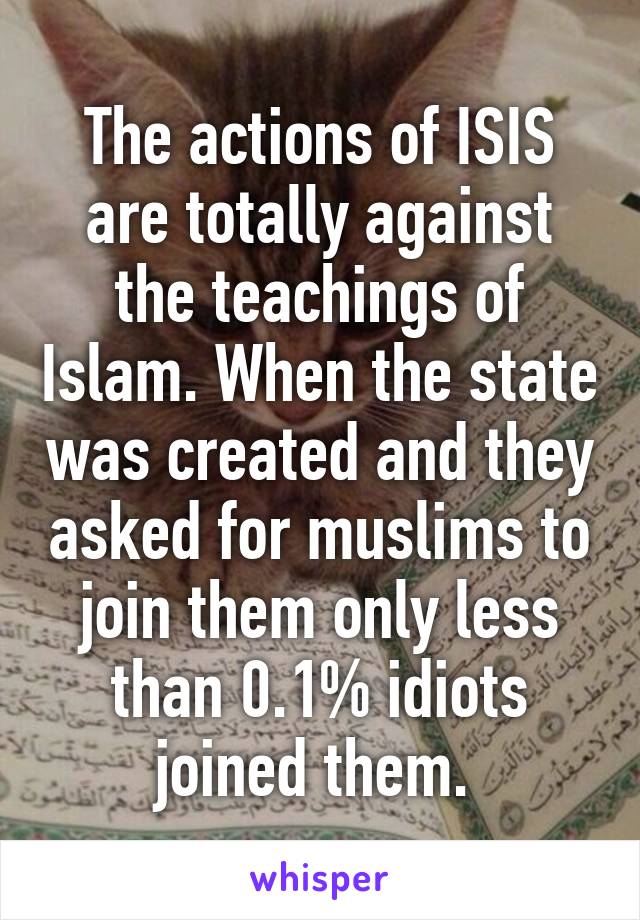 The actions of ISIS are totally against the teachings of Islam. When the state was created and they asked for muslims to join them only less than 0.1% idiots joined them. 