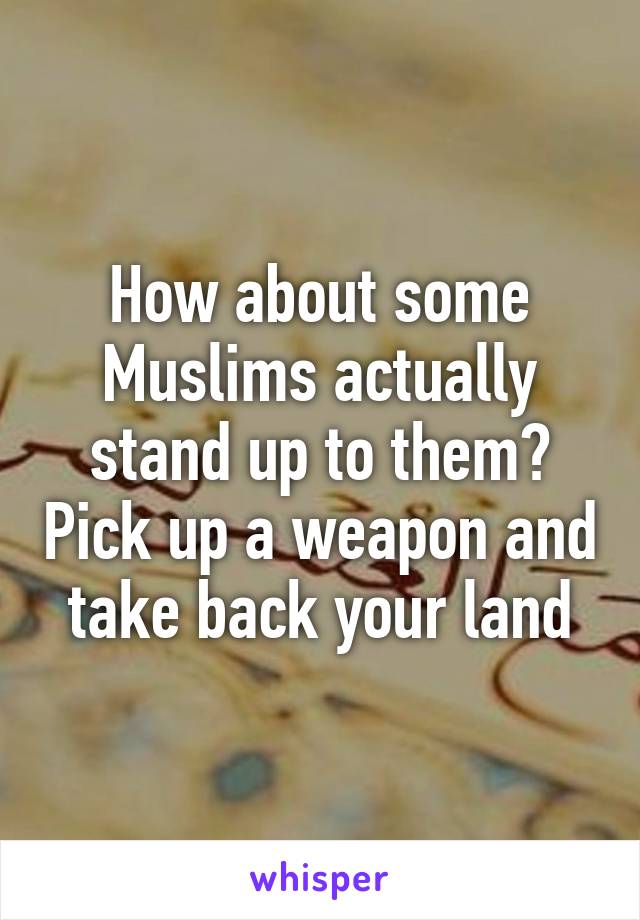 How about some Muslims actually stand up to them? Pick up a weapon and take back your land