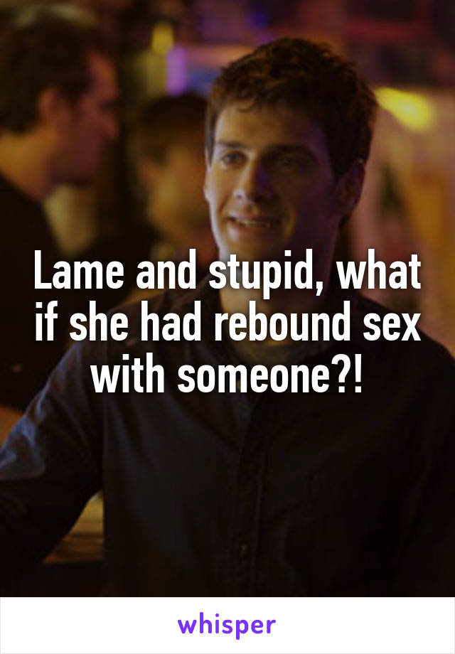 Lame and stupid, what if she had rebound sex with someone?!