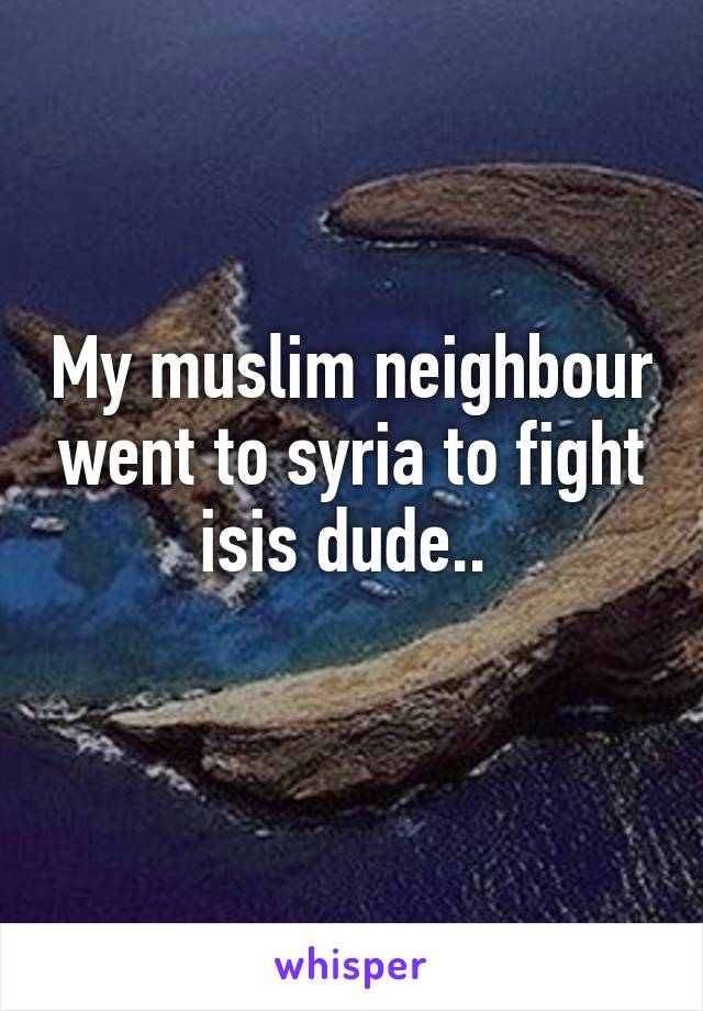 My muslim neighbour went to syria to fight isis dude.. 
