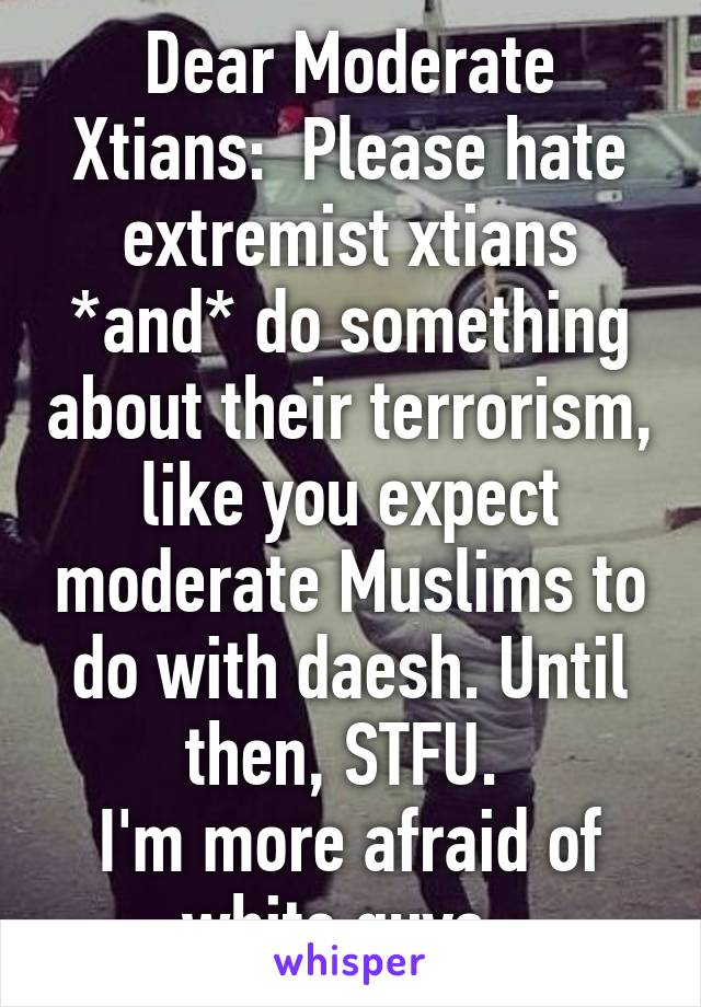 Dear Moderate Xtians:  Please hate extremist xtians *and* do something about their terrorism, like you expect moderate Muslims to do with daesh. Until then, STFU. 
I'm more afraid of white guys. 