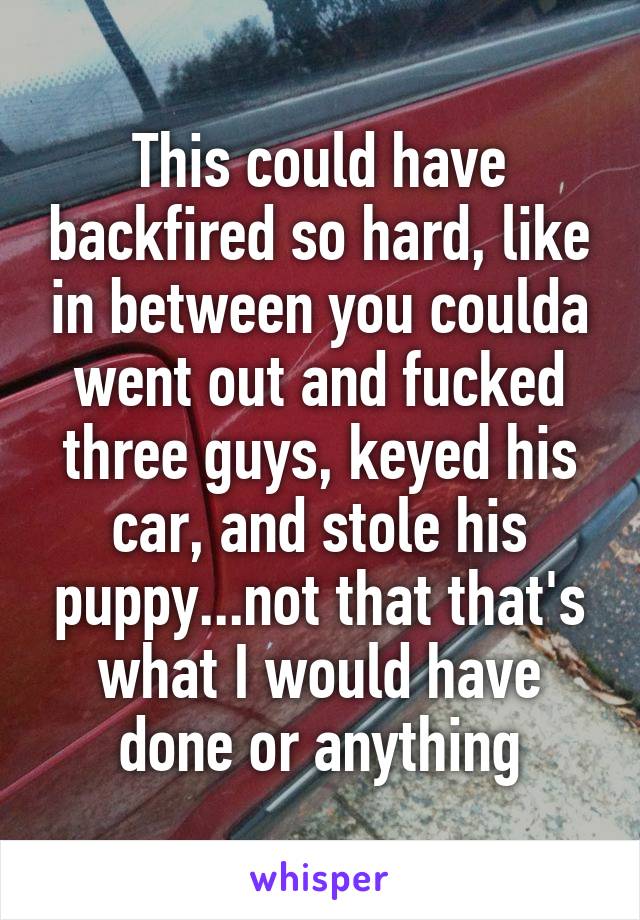 This could have backfired so hard, like in between you coulda went out and fucked three guys, keyed his car, and stole his puppy...not that that's what I would have done or anything