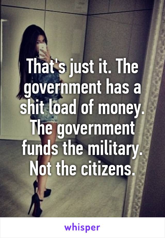 That's just it. The government has a shit load of money. The government funds the military. Not the citizens.