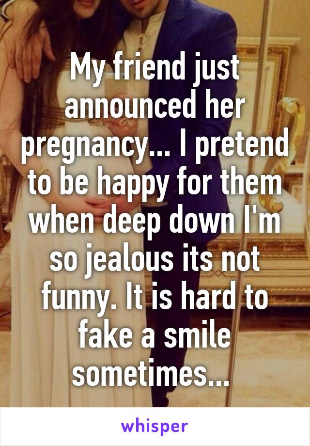 My friend just announced her pregnancy... I pretend to be happy for them when deep down I'm so jealous its not funny. It is hard to fake a smile sometimes... 