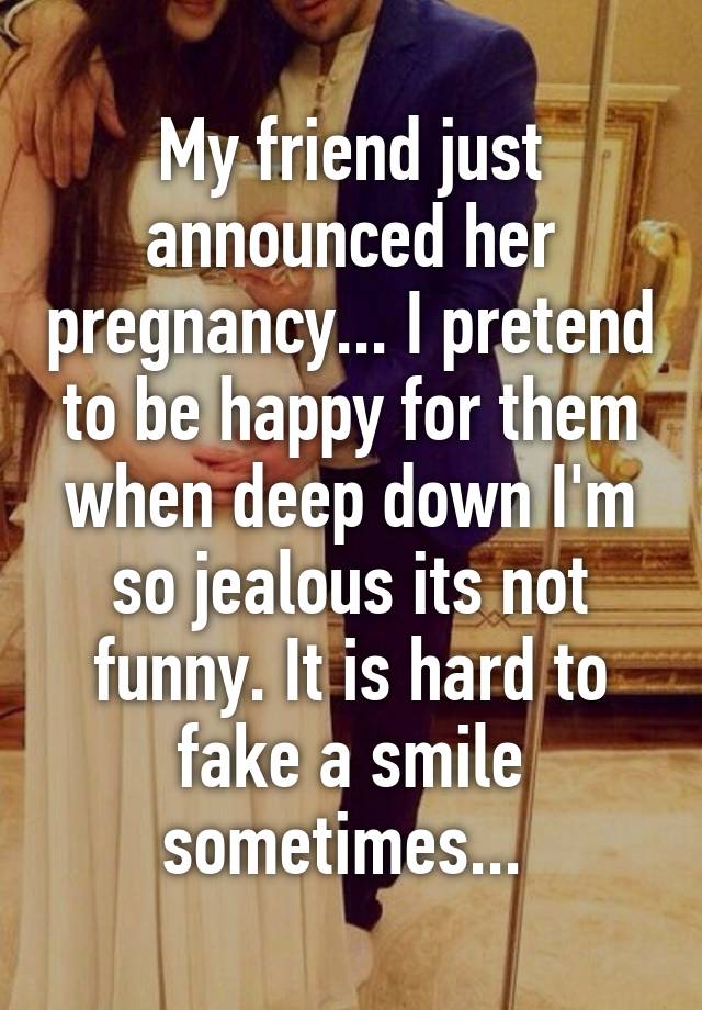 My friend just announced her pregnancy... I pretend to be happy for them when deep down I'm so jealous its not funny. It is hard to fake a smile sometimes... 