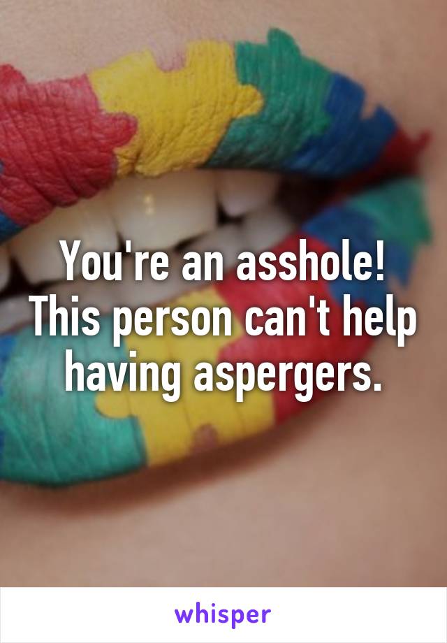 You're an asshole! This person can't help having aspergers.