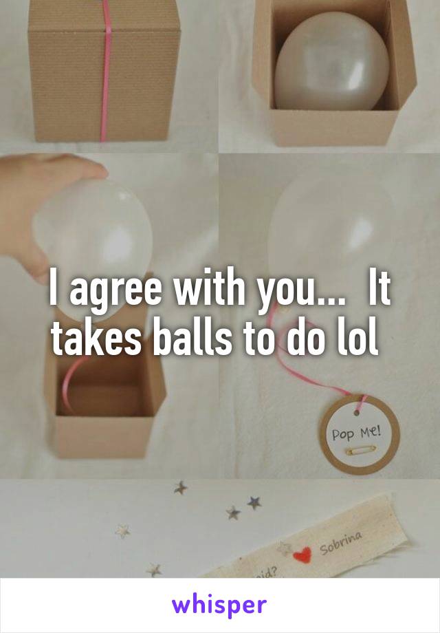 I agree with you...  It takes balls to do lol 