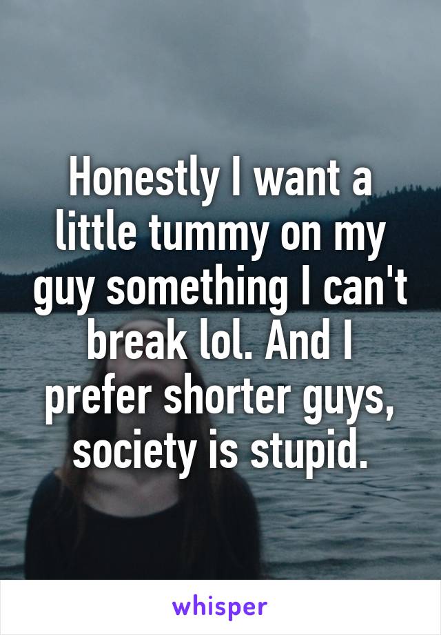 Honestly I want a little tummy on my guy something I can't break lol. And I prefer shorter guys, society is stupid.