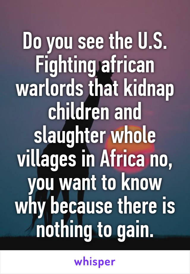 Do you see the U.S. Fighting african warlords that kidnap children and slaughter whole villages in Africa no, you want to know why because there is nothing to gain.