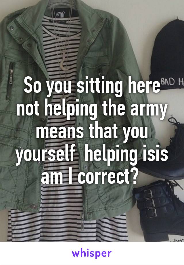 So you sitting here not helping the army means that you yourself  helping isis am I correct? 