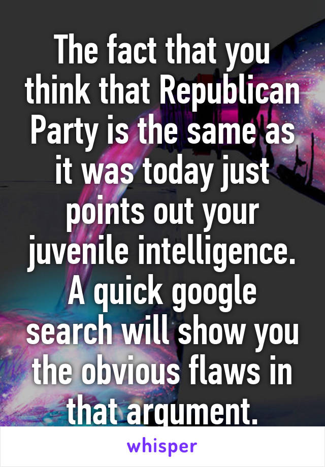 The fact that you think that Republican Party is the same as it was today just points out your juvenile intelligence. A quick google search will show you the obvious flaws in that argument.