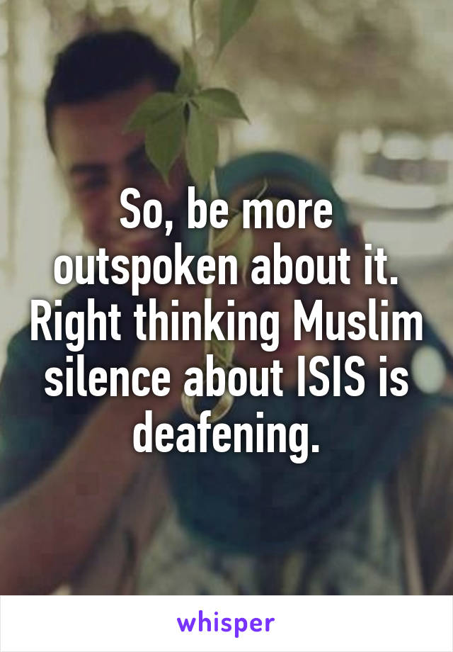 So, be more outspoken about it. Right thinking Muslim silence about ISIS is deafening.