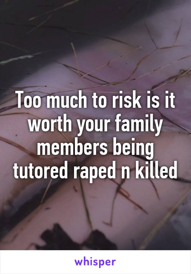 Too much to risk is it worth your family members being tutored raped n killed