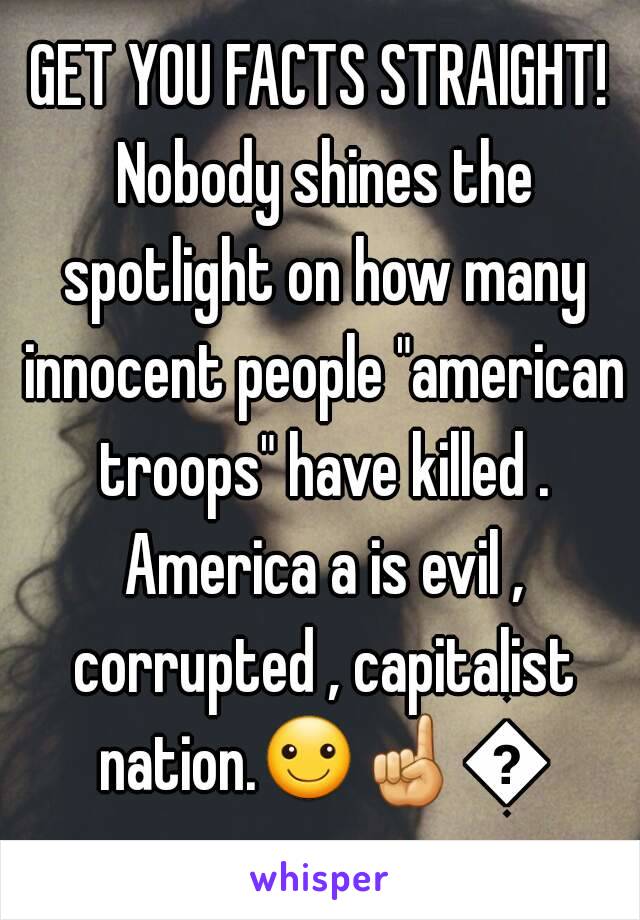 GET YOU FACTS STRAIGHT! Nobody shines the spotlight on how many innocent people "american troops" have killed . America a is evil , corrupted , capitalist nation.☺☝👎