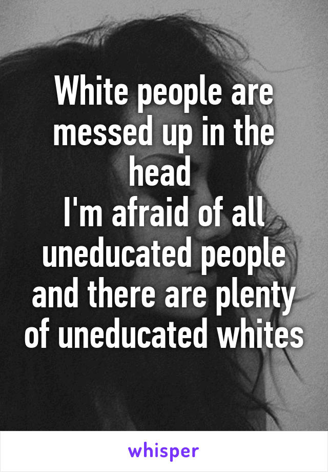 White people are messed up in the head 
I'm afraid of all uneducated people and there are plenty of uneducated whites 