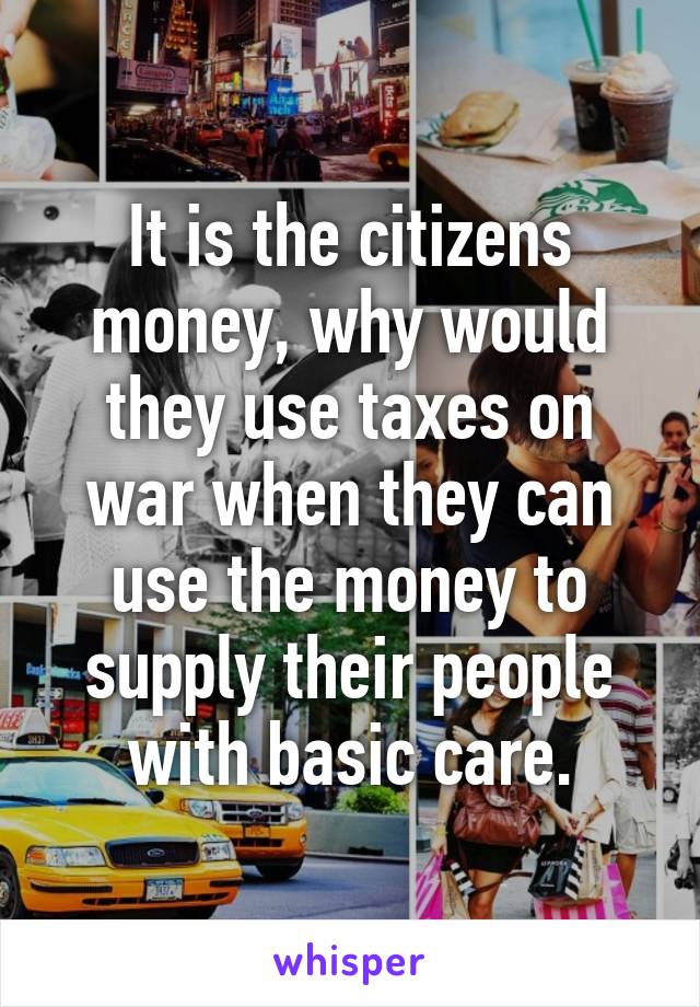 It is the citizens money, why would they use taxes on war when they can use the money to supply their people with basic care.