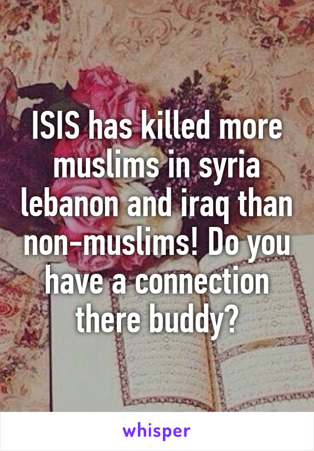 ISIS has killed more muslims in syria lebanon and iraq than non-muslims! Do you have a connection there buddy?