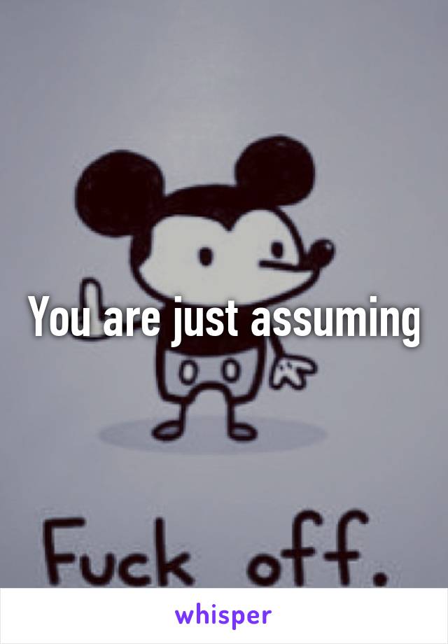 You are just assuming