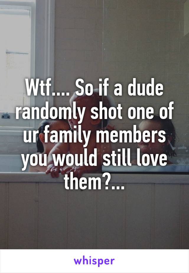 Wtf.... So if a dude randomly shot one of ur family members you would still love them?...