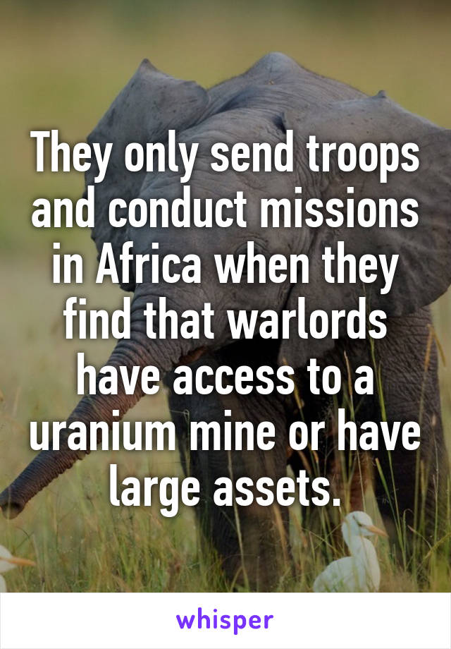 They only send troops and conduct missions in Africa when they find that warlords have access to a uranium mine or have large assets.