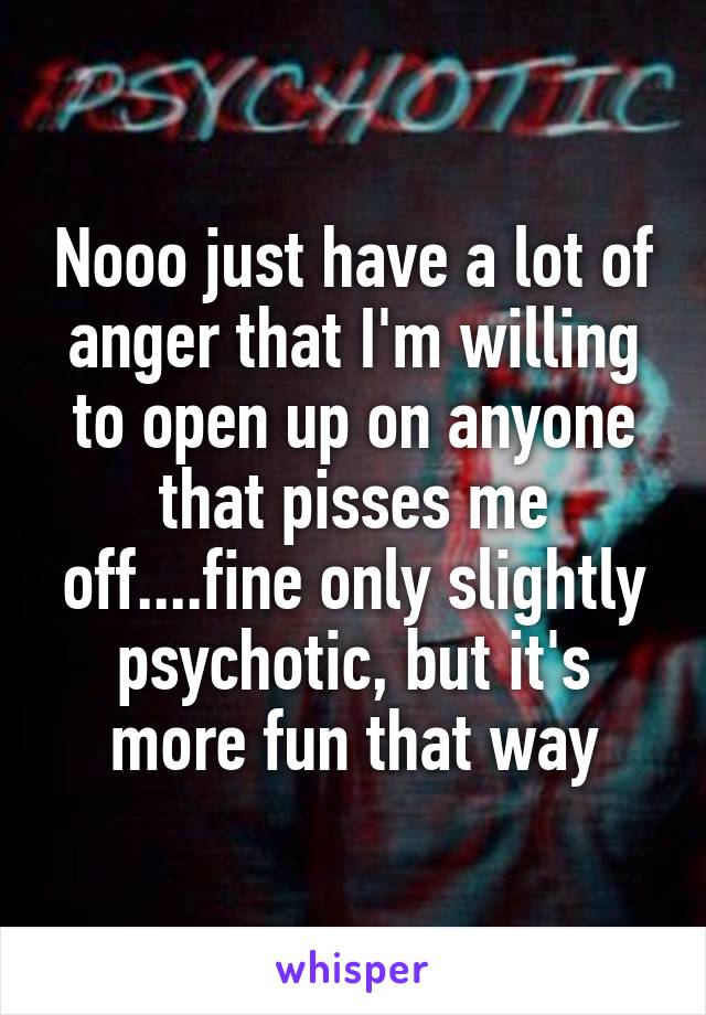 Nooo just have a lot of anger that I'm willing to open up on anyone that pisses me off....fine only slightly psychotic, but it's more fun that way