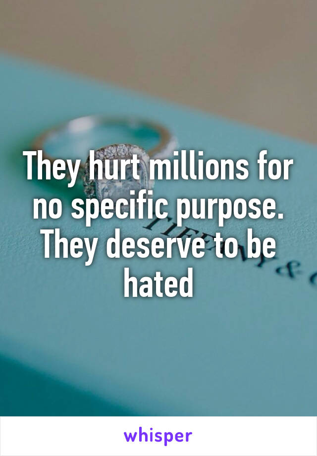 They hurt millions for no specific purpose. They deserve to be hated