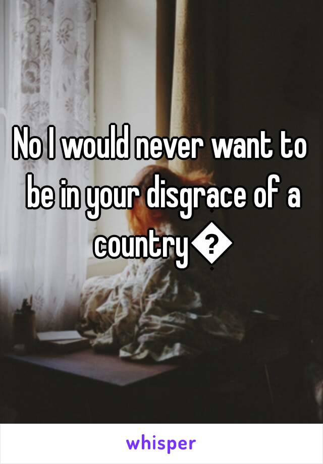 No I would never want to be in your disgrace of a country😂