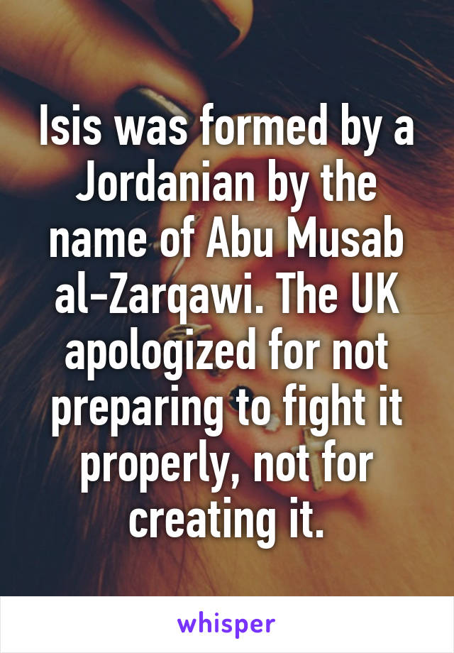 Isis was formed by a Jordanian by the name of Abu Musab al-Zarqawi. The UK apologized for not preparing to fight it properly, not for creating it.